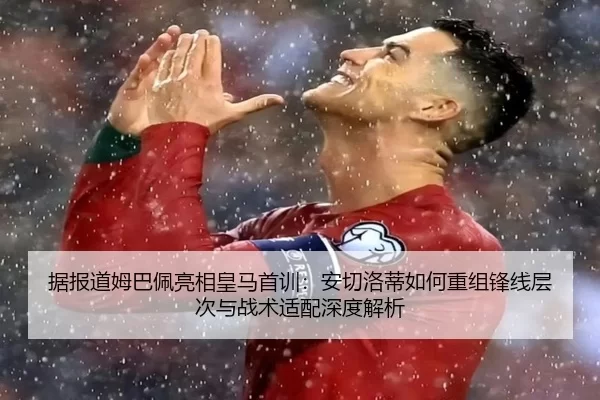 据报道姆巴佩亮相皇马首训：安切洛蒂如何重组锋线层次与战术适配深度解析