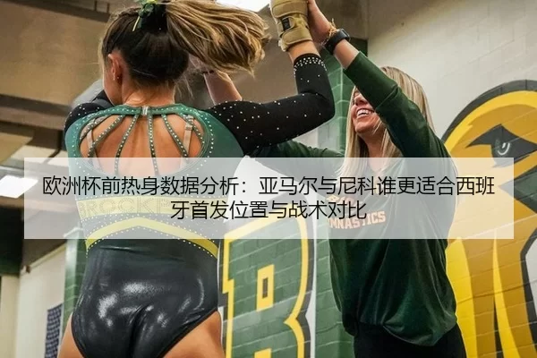 欧洲杯前热身数据分析：亚马尔与尼科谁更适合西班牙首发位置与战术对比